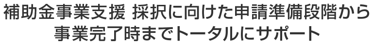 補助金事業支援 採択に向けた申請準備段階から事業完了時までトータルにサポート！
